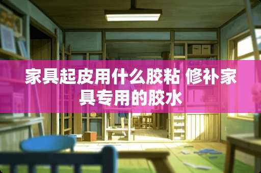 家具起皮用什么胶粘 修补家具专用的胶水