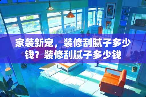 家装新宠,装修刮腻子多少钱?装修刮腻子多少钱 家装新宠,装修刮腻子多少钱?装修刮腻子多少钱