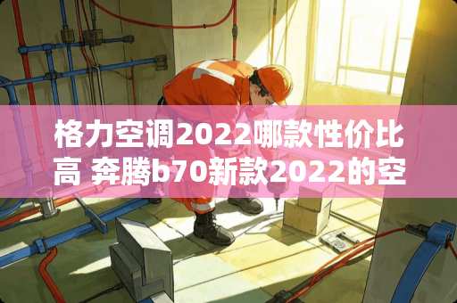 格力空调2022哪款性价比高 奔腾b70新款2022的空调怎么样