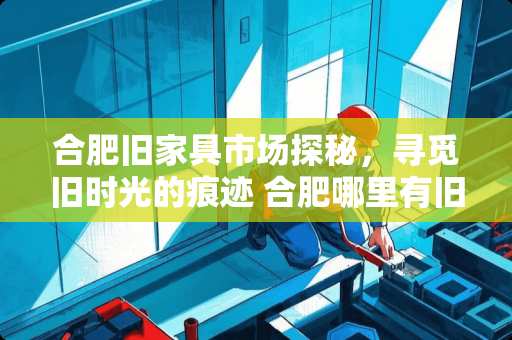 合肥旧家具市场探秘，寻觅旧时光的痕迹 合肥哪里有旧家具市场