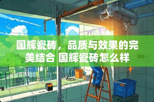 国辉瓷砖，品质与效果的完美结合 国辉瓷砖怎么样