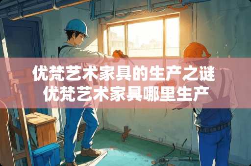优梵艺术家具的生产之谜 优梵艺术家具哪里生产