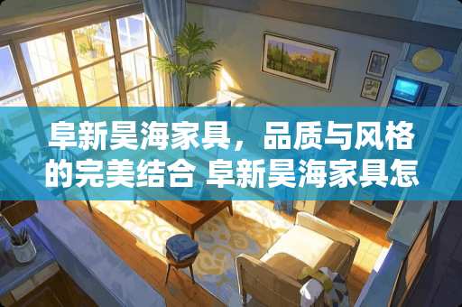 阜新昊海家具，品质与风格的完美结合 阜新昊海家具怎么样