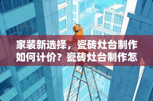 家装新选择，瓷砖灶台制作如何计价？瓷砖灶台制作怎么计价