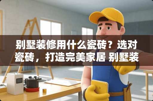 别墅装修用什么瓷砖？选对瓷砖，打造完美家居 别墅装修用什么瓷砖