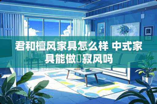 君和檀风家具怎么样 中式家具能做侘寂风吗