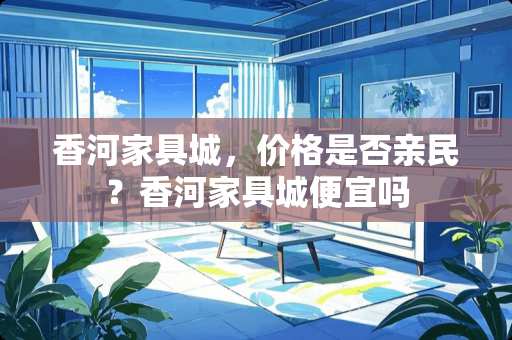 香河家具城，价格是否亲民？香河家具城便宜吗