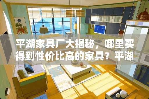 平湖家具厂大揭秘，哪里买得到性价比高的家具？平湖哪里家具厂多