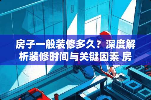 房子一般装修多久？深度解析装修时间与关键因素 房子一般装修多久