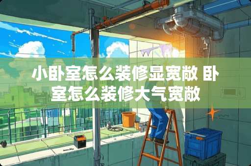 小卧室怎么装修显宽敞 卧室怎么装修大气宽敞