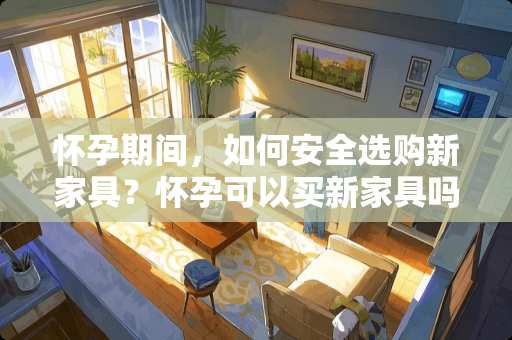 怀孕期间，如何安全选购新家具？怀孕可以买新家具吗