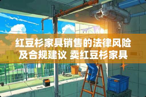 红豆杉家具销售的法律风险及合规建议 卖红豆杉家具犯法吗