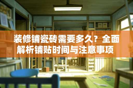 装修铺瓷砖需要多久？全面解析铺贴时间与注意事项 装修铺瓷砖需要多久