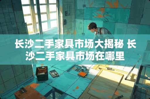 长沙二手家具市场大揭秘 长沙二手家具市场在哪里