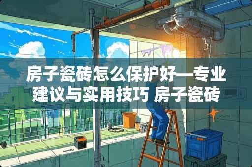 房子瓷砖怎么保护好—专业建议与实用技巧 房子瓷砖怎么保护好