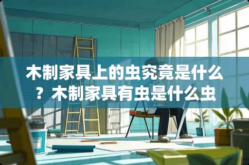 木制家具上的虫究竟是什么？木制家具有虫是什么虫