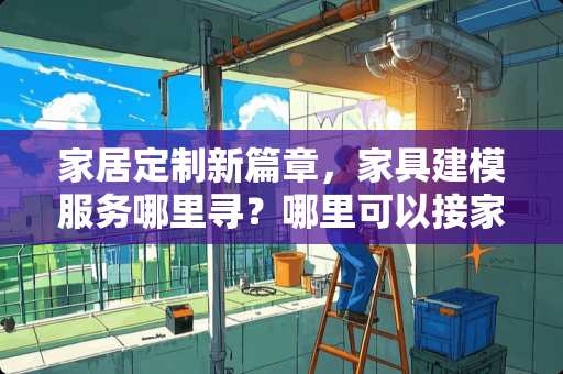 家居定制新篇章，家具建模服务哪里寻？哪里可以接家具建模