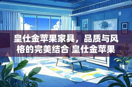 皇仕金苹果家具，品质与风格的完美结合 皇仕金苹果家具怎么样