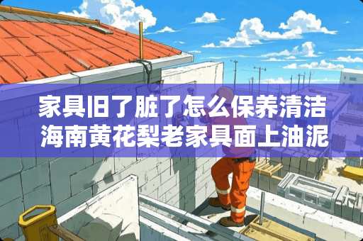 家具旧了脏了怎么保养清洁 海南黄花梨老家具面上油泥怎么去掉