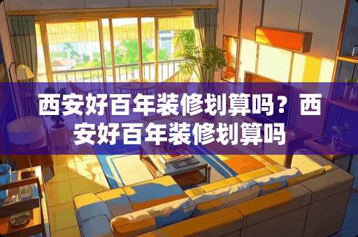 西安好百年装修划算吗？西安好百年装修划算吗