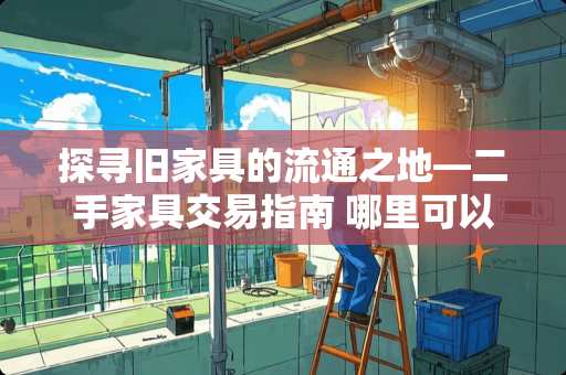 探寻旧家具的流通之地—二手家具交易指南 哪里可以卖二手家具