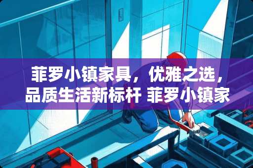 菲罗小镇家具，优雅之选，品质生活新标杆 菲罗小镇家具怎么样