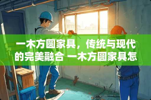 一木方圆家具，传统与现代的完美融合 一木方圆家具怎么样