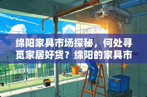 绵阳家具市场探秘，何处寻觅家居好货？绵阳的家具市场在哪里