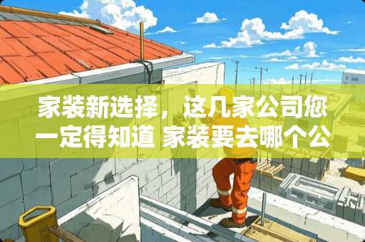 家装新选择，这几家公司您一定得知道 家装要去哪个公司装修