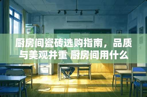 厨房间瓷砖选购指南，品质与美观并重 厨房间用什么瓷砖好