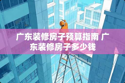 广东装修房子预算指南 广东装修房子多少钱