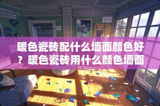 暖色瓷砖配什么墙面颜色好？暖色瓷砖用什么颜色墙面