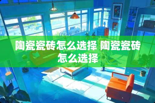 陶瓷瓷砖怎么选择 陶瓷瓷砖怎么选择