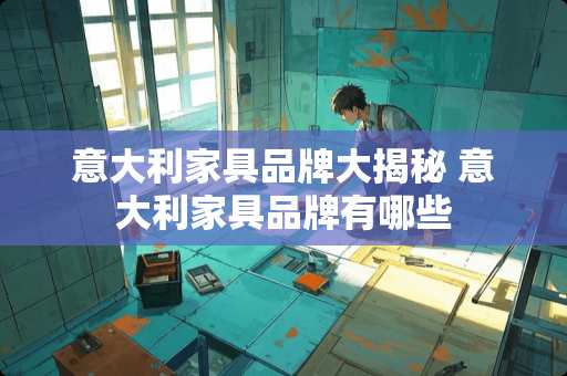 意大利家具品牌大揭秘 意大利家具品牌有哪些