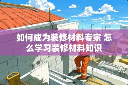 如何成为装修材料专家 怎么学习装修材料知识