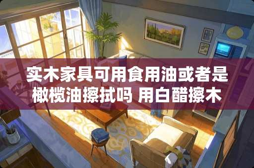 实木家具可用食用油或者是橄榄油擦拭吗 用白醋擦木制家具有什么不好