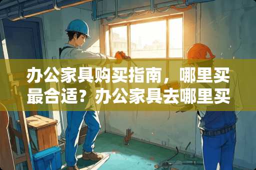 办公家具购买指南，哪里买最合适？办公家具去哪里买