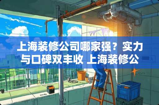 上海装修公司哪家强？实力与口碑双丰收 上海装修公司哪个好