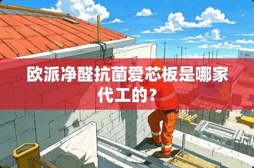 欧派净醛抗菌爱芯板是哪家代工的？