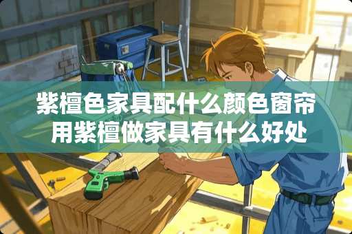 紫檀色家具配什么颜色窗帘 用紫檀做家具有什么好处？为什么