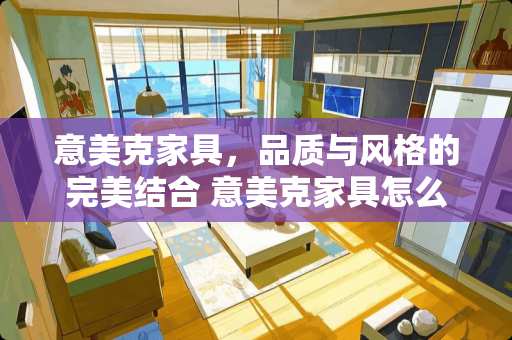 意美克家具，品质与风格的完美结合 意美克家具怎么样