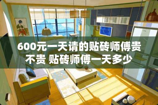 600元一天请的贴砖师傅贵不贵 贴砖师傅一天多少