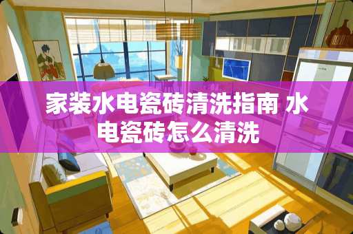 家装水电瓷砖清洗指南 水电瓷砖怎么清洗