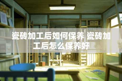 瓷砖加工后如何保养 瓷砖加工后怎么保养好