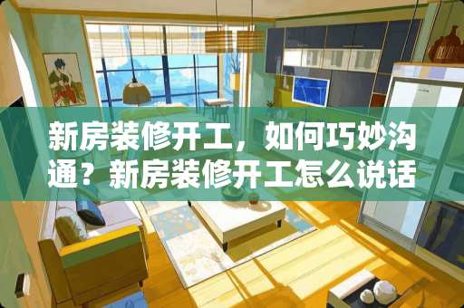 新房装修开工，如何巧妙沟通？新房装修开工怎么说话