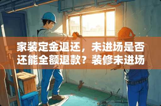 家装定金退还，未进场是否还能全额退款？装修未进场定金能退吗