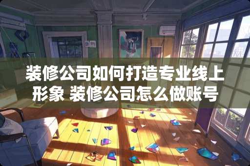 装修公司如何打造专业线上形象 装修公司怎么做账号