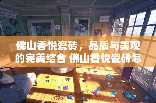 佛山香悦瓷砖，品质与美观的完美结合 佛山香悦瓷砖怎么样