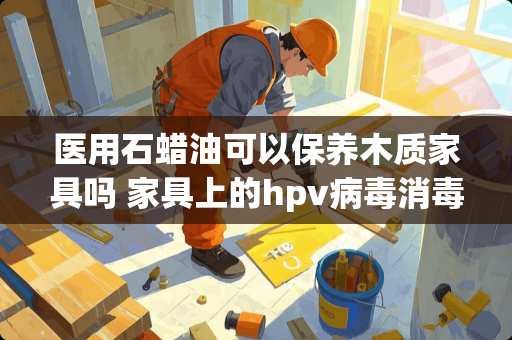 医用石蜡油可以保养木质家具吗 家具上的hpv病毒消毒液可以杀死吗