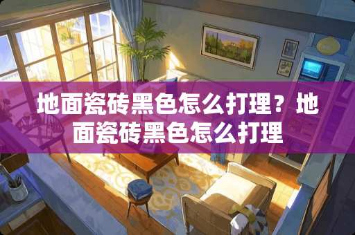 地面瓷砖黑色怎么打理？地面瓷砖黑色怎么打理